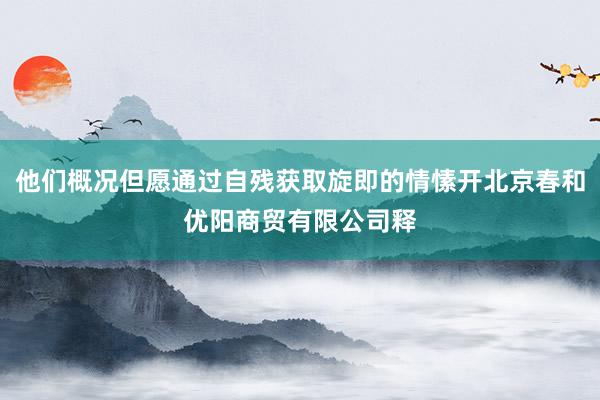 他们概况但愿通过自残获取旋即的情愫开北京春和优阳商贸有限公司释